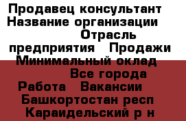 Продавец-консультант › Название организации ­ Ulmart › Отрасль предприятия ­ Продажи › Минимальный оклад ­ 15 000 - Все города Работа » Вакансии   . Башкортостан респ.,Караидельский р-н